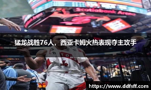 猛龙战胜76人，西亚卡姆火热表现夺主攻手