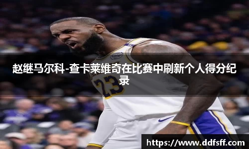 赵继马尔科-查卡莱维奇在比赛中刷新个人得分纪录