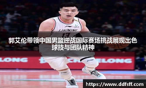 郭艾伦带领中国男篮迎战国际赛场挑战展现出色球技与团队精神