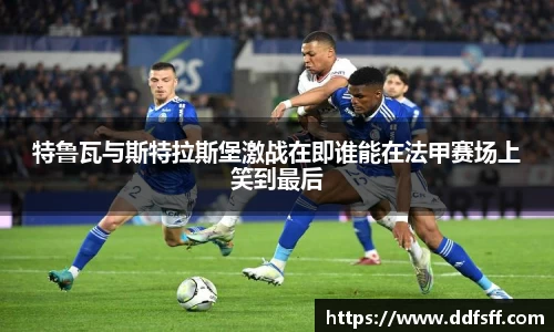 特鲁瓦与斯特拉斯堡激战在即谁能在法甲赛场上笑到最后