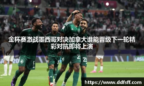 金杯赛激战墨西哥对决加拿大谁能晋级下一轮精彩对抗即将上演