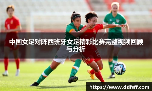 中国女足对阵西班牙女足精彩比赛完整视频回顾与分析
