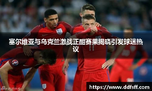 塞尔维亚与乌克兰激战正酣赛果揭晓引发球迷热议