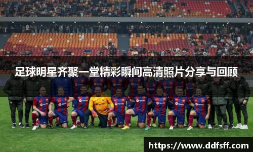 足球明星齐聚一堂精彩瞬间高清照片分享与回顾